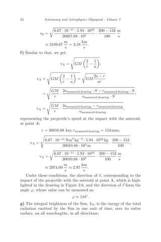 24 Astronomy and Astrophysics Olympiad - Volume 3
v0 =

6.67 · 10−11 · 5.94 · 1024
26087.88 · 103
·
200 − 133
100
m
s
≈ 3189.87
m
s
= 3.18
km
s
.
f) Similar to that, we get:
vA =

GM

2
r
−
1
a

;
vA =

GM

2
r
−
1
a

=

GM
2a − r
ar
=

GM
r
·
2ameasured drawing · S − rmeasured drawing · S
ameasured drawing · S
;
vA =

GM
r
·
2ameasured drawing − rmeasured drawing
ameasured drawing
,
representing the projectile’s speed at the impact with the asteroid,
at point A;
r = 30010.88 km; rmeasured drawing = 153 mm;
vA =

6.67 · 10−11 Nm2
kg−2
· 5.94 · 1024 kg
30010.88 · 103 m
·
200 − 153
100
;
vA =

6.67 · 10−11 · 5.94 · 1024
30010.88 · 103
·
200 − 153
100
m
s
≈ 2974.09
m
s
≈ 2.97
km
s
.
Under these conditions, the direction of 
v, corresponding to the
impact of the projectile with the asteroid at point A, which is high-
lighted in the drawing in Figure 2.6, and the direction of 
r form the
angle ϕ, whose value can be measured as:
ϕ ≈ 118◦
.
g) The integral brightness of the Sun, LS, is the energy of the total
radiation emitted by the Sun in one unit of time, over its entire
surface, on all wavelengths, in all directions:
 