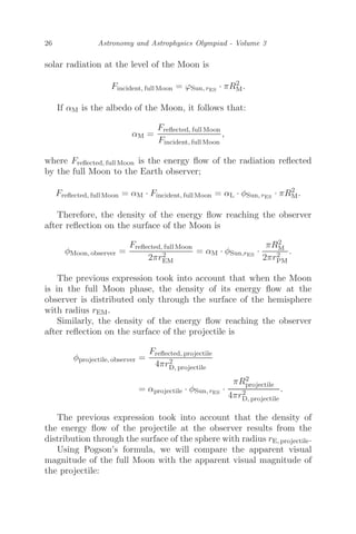 26 Astronomy and Astrophysics Olympiad - Volume 3
solar radiation at the level of the Moon is
Fincident, full Moon = ϕSun, rES
· πR2
M.
If αM is the albedo of the Moon, it follows that:
αM =
Freﬂected, full Moon
Fincident, full Moon
,
where Freﬂected, full Moon is the energy ﬂow of the radiation reﬂected
by the full Moon to the Earth observer;
Freﬂected, full Moon = αM · Fincident, full Moon = αL · φSun, rES
· πR2
M.
Therefore, the density of the energy ﬂow reaching the observer
after reﬂection on the surface of the Moon is
φMoon, observer =
Freﬂected, full Moon
2πr2
EM
= αM · φSun,rES
·
πR2
M
2πr2
PM
.
The previous expression took into account that when the Moon
is in the full Moon phase, the density of its energy ﬂow at the
observer is distributed only through the surface of the hemisphere
with radius rEM.
Similarly, the density of the energy ﬂow reaching the observer
after reﬂection on the surface of the projectile is
φprojectile, observer =
Freﬂected, projectile
4πr2
D, projectile
= αprojectile · φSun, rES
·
πR2
projectile
4πr2
D, projectile
.
The previous expression took into account that the density of
the energy ﬂow of the projectile at the observer results from the
distribution through the surface of the sphere with radius rE, projectile.
Using Pogson’s formula, we will compare the apparent visual
magnitude of the full Moon with the apparent visual magnitude of
the projectile:
 