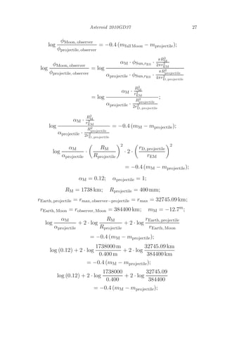 Asteroid 2010GD37 27
log
φMoon, observer
φprojectile, observer
= −0.4 (mfull Moon − mprojectile);
log
φMoon, observer
φprojectile, observer
= log
αM · φSun,rES
·
πR2
M
2πr2
EM
αprojectile · φSun,rES
·
πR2
projectile
4πr2
D, projectile
= log
αM ·
R2
M
r2
EM
αprojectile ·
R2
projectile
2r2
D, projectile
;
log
αM ·
R2
M
r2
EM
αprojectile ·
R2
projectile
2r2
D, projectile
= −0.4 (mM − mprojectile);
log
αM
αprojectile
·

RM
Rprojectile
2
· 2 ·

rD, projectile
rEM
2
= −0.4 (mM − mprojectile);
αM = 0.12; αprojectile = 1;
RM = 1738 km; Rprojectile = 400 mm;
rEarth, projectile = rmax, observer−projectile = rmax = 32745.09 km;
rEarth, Moon = robserver, Moon = 384400 km; mM = −12.7m
;
log
αM
αprojectile
+ 2 · log
RM
Rprojectile
+ 2 · log
rEarth, projectile
rEarth, Moon
= −0.4 (mM − mprojectile);
log (0.12) + 2 · log
1738000 m
0.400 m
+ 2 · log
32745.09 km
384400 km
= −0.4 (mM − mprojectile);
log (0.12) + 2 · log
1738000
0.400
+ 2 · log
32745.09
384400
= −0.4 (mM − mprojectile);
 