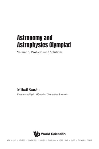 Astronomy and
Astrophysics Olympiad
Volume 3: Problems and Solutions
Mihail Sandu
Romanian Physics Olympiad Committee, Romania
World Scientific
NEW JERSEY • LONDON • SINGAPORE • BEIJING • SHANGHAI • HONG KONG • TAIPEI • CHENNAI • TOKYO
 