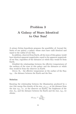 Problem 3
A Galaxy of Stars Identical
to Our Sun!
A science ﬁction hypothesis proposes the possibility of, beyond the
limits of our galaxy, a galaxy whose stars have radii identical and
equal to the radius of our Sun.
In addition, observed from Earth, all the stars of this galaxy would
have identical apparent magnitudes, equal to the apparent magnitude
of our Sun, regardless of the distances at which they would be from
Earth.
Establish the relationships between the eﬀective temperatures of
the surfaces of the stars in this galaxy and the distances at which
they would be from the observer on Earth.
Given: TS – the eﬀective temperature at the surface of the Sun;
rES – the distance between the Earth and the Sun.
Solution
Knowing the relationship between the illumination produced by a
star (the energy ﬂux density of the star, ϕΣ,rEΣ
, at the distance from
the star rEΣ, i.e., at the observer on Earth), the brightness of the
star, LΣ, and the distance between the Earth and the star, rEΣ, we
obtain:
ϕΣ,rEΣ
=
LΣ
4πr2
EΣ
,
31
 