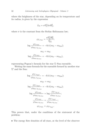 32 Astronomy and Astrophysics Olympiad - Volume 3
where the brightness of the star, depending on its temperature and
its radius, is given by the expression
LΣ = σT4
Σ4πR2
Σ,
where σ is the constant from the Stefan–Boltzmann law;
ϕΣ,rEΣ
=
σT4
ΣR2
Σ
r2
EΣ
;
log
ϕΣ,rEΣ
ϕSun, rE,Sun
= −0.4 (mΣ − mSun);
mΣ = m0;
log
ϕΣ,rEΣ
ϕSun,rE Sun
= −0.4 (m0 − mSun),
representing Pogson’s formula for the star Σ–Sun ensemble.
Writing the same formula for the ensemble formed by another star
Σ and the Sun:
log
ϕΣ,rEΣ
ϕSun, rE,Sun
= −0.4 (mΣ − mSun);
mΣ = m0;
log
ϕΣ,rEΣ
ϕSun, rE,Sun
= −0.4 (m0 − mSun);
log
ϕΣ,rEΣ
ϕSun, rE,Sun
= log
ϕΣ,rE,Σ
ϕSun, rE,Sun
;
ϕΣ,rEΣ
ϕSun, rE,Sun
=
ϕΣ,rEΣ
ϕSun, rE,Sun
;
ϕΣ,rEΣ
= ϕΣrEΣ .
This proves that, under the conditions of the statement of the
problem:
• The energy ﬂow densities of all stars, at the level of the observer
 