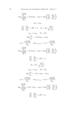 34 Astronomy and Astrophysics Olympiad - Volume 3
log
σT4
1 R2
S
r2
E,1
σT4
S R2
S
r2
E,S
= 0.4 (mS − m0) = log

T4
1
T4
S
·
r2
E,S
r2
E,1

;
m0 = mS;
T4
1
T4
S
·
r2
E,S
r2
E,1
= 100
= 1; T1 = TS ·

rE,1
rE,S
;
rE,1  rE,S; T1  TS;
log
ϕ2
ϕS
= −0.4 (m0 − mS);
ϕ2 =
σT4
2 R2
S
r2
E,2
; ϕSun, rE,Sun
= ϕS =
σT4
S R2
S
r2
E,S
;
log
σT4
2 R2
S
r2
E,2
σT2
S R2
S
r2
E,S
= 0.4 (mS − m0) = log

T4
2
T4
S
·
r2
E,S
r2
E,2

;
T4
2
T4
S
·
r2
E,S
r2
E,2
= 100
= 1;
T2 = TS ·

rE,2
rE,S
;
rE,2  rE,S; T2  TS;
log
ϕ3
ϕS
= −0.4 · (m0 − mS);
ϕ3 =
σT4
3 R2
S
r2
E,3
; ϕSun, rE,Sun
= ϕS =
σT4
S R2
S
r2
E,S
;
log
σT4
3 R2
S
r2
E,3
σT2
S R2
S
r2
E,S
= 0.4 · (mS − m0) = log

T4
3
T4
S
·
r2
E,S
r2
E,3

;
T4
3
T4
S
·
r2
E,S
r2
E,3
= 100
= 1;
 