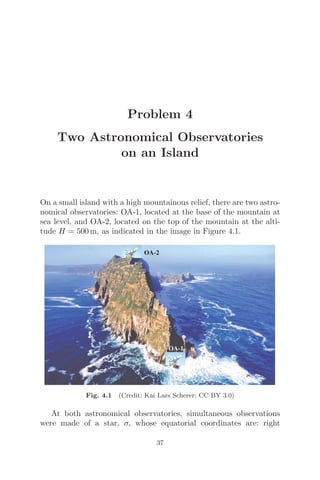 Problem 4
Two Astronomical Observatories
on an Island
On a small island with a high mountainous relief, there are two astro-
nomical observatories: OA-1, located at the base of the mountain at
sea level, and OA-2, located on the top of the mountain at the alti-
tude H = 500 m, as indicated in the image in Figure 4.1.
OA-1
OA-2
Fig. 4.1 (Credit: Kai Lars Scherer; CC BY 3.0)
At both astronomical observatories, simultaneous observations
were made of a star, σ, whose equatorial coordinates are: right
37
 