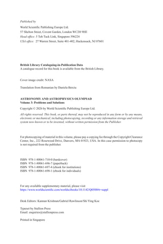 Published by
World Scientific Publishing Europe Ltd.
57 Shelton Street, Covent Garden, London WC2H 9HE
Head office: 5 Toh Tuck Link, Singapore 596224
USA office: 27 Warren Street, Suite 401-402, Hackensack, NJ 07601
British Library Cataloguing-in-Publication Data
A catalogue record for this book is available from the British Library.
Cover image credit: NASA
Translation from Romanian by Daniela Berciu
ASTRONOMY AND ASTROPHYSICS OLYMPIAD
Volume 3: Problems and Solutions
Copyright © 2026 by World Scientific Publishing Europe Ltd.
All rights reserved. This book, or parts thereof, may not be reproduced in any form or by any means,
electronic or mechanical, including photocopying, recording or any information storage and retrieval
system now known or to be invented, without written permission from the Publisher.
For photocopying of material in this volume, please pay a copying fee through the Copyright Clearance
Center, Inc., 222 Rosewood Drive, Danvers, MA 01923, USA. In this case permission to photocopy
is not required from the publisher.
ISBN 978-1-80061-710-0 (hardcover)
ISBN 978-1-80061-696-7 (paperback)
ISBN 978-1-80061-697-4 (ebook for institutions)
ISBN 978-1-80061-698-1 (ebook for individuals)
For any available supplementary material, please visit
https://www.worldscientific.com/worldscibooks/10.1142/Q0500#t=suppl
Desk Editors: Kannan Krishnan/Gabriel Rawlinson/Shi Ying Koe
Typeset by Stallion Press
Email: enquiries@stallionpress.com
Printed in Singapore
 
