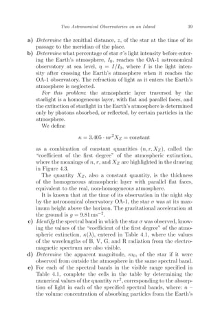 Two Astronomical Observatories on an Island 39
a) Determine the zenithal distance, z, of the star at the time of its
passage to the meridian of the place.
b) Determine what percentage of star σ’s light intensity before enter-
ing the Earth’s atmosphere, I0, reaches the OA-1 astronomical
observatory at sea level, η = I/I0, where I is the light inten-
sity after crossing the Earth’s atmosphere when it reaches the
OA-1 observatory. The refraction of light as it enters the Earth’s
atmosphere is neglected.
For this problem: the atmospheric layer traversed by the
starlight is a homogeneous layer, with ﬂat and parallel faces, and
the extinction of starlight in the Earth’s atmosphere is determined
only by photons absorbed, or reﬂected, by certain particles in the
atmosphere.
We deﬁne
κ = 3.405 · nr2
XZ = constant
as a combination of constant quantities (n, r, XZ ), called the
“coeﬃcient of the ﬁrst degree” of the atmospheric extinction,
where the meanings of n, r, and XZ are highlighted in the drawing
in Figure 4.3.
The quantity XZ, also a constant quantity, is the thickness
of the homogeneous atmospheric layer with parallel ﬂat faces,
equivalent to the real, non-homogeneous atmosphere.
It is known that at the time of its observation in the night sky
by the astronomical observatory OA-1, the star σ was at its max-
imum height above the horizon. The gravitational acceleration at
the ground is g = 9.81 ms−2.
c) Identify the spectral band in which the star σ was observed, know-
ing the values of the “coeﬃcient of the ﬁrst degree” of the atmo-
spheric extinction, κ(λ), entered in Table 4.1, where the values
of the wavelengths of B, V, G, and R radiation from the electro-
magnetic spectrum are also visible.
d) Determine the apparent magnitude, m0, of the star if it were
observed from outside the atmosphere in the same spectral band.
e) For each of the spectral bands in the visible range speciﬁed in
Table 4.1, complete the cells in the table by determining the
numerical values of the quantity nr2, corresponding to the absorp-
tion of light in each of the speciﬁed spectral bands, where: n –
the volume concentration of absorbing particles from the Earth’s
 