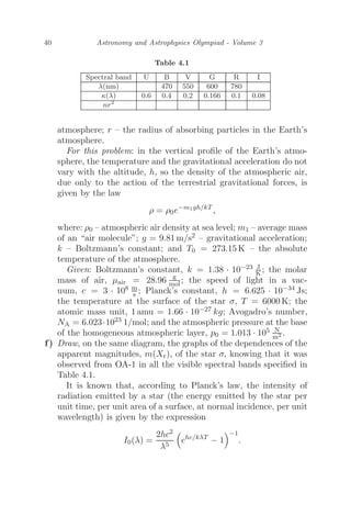 40 Astronomy and Astrophysics Olympiad - Volume 3
Table 4.1
Spectral band U B V G R I
λ(nm) 470 550 600 780
κ(λ) 0.6 0.4 0.2 0.166 0.1 0.08
nr2
atmosphere; r – the radius of absorbing particles in the Earth’s
atmosphere.
For this problem: in the vertical proﬁle of the Earth’s atmo-
sphere, the temperature and the gravitational acceleration do not
vary with the altitude, h, so the density of the atmospheric air,
due only to the action of the terrestrial gravitational forces, is
given by the law
ρ = ρ0e−m1gh/kT
,
where: ρ0 – atmospheric air density at sea level; m1 – average mass
of an “air molecule”; g = 9.81 m/s2 – gravitational acceleration;
k – Boltzmann’s constant; and T0 = 273.15 K – the absolute
temperature of the atmosphere.
Given: Boltzmann’s constant, k = 1.38 · 10−23 J
K ; the molar
mass of air, μair = 28.96 g
mol; the speed of light in a vac-
uum, c = 3 · 108 m
s ; Planck’s constant, h = 6.625 · 10−34 Js;
the temperature at the surface of the star σ, T = 6000 K; the
atomic mass unit, 1 amu = 1.66 · 10−27 kg; Avogadro’s number,
NA = 6.023·1023 1/mol; and the atmospheric pressure at the base
of the homogeneous atmospheric layer, p0 = 1.013 · 105 N
m2 .
f) Draw, on the same diagram, the graphs of the dependences of the
apparent magnitudes, m(Xr), of the star σ, knowing that it was
observed from OA-1 in all the visible spectral bands speciﬁed in
Table 4.1.
It is known that, according to Planck’s law, the intensity of
radiation emitted by a star (the energy emitted by the star per
unit time, per unit area of a surface, at normal incidence, per unit
wavelength) is given by the expression
I0(λ) =
2hc2
λ5

ehc/kλT
− 1
−1
.
 