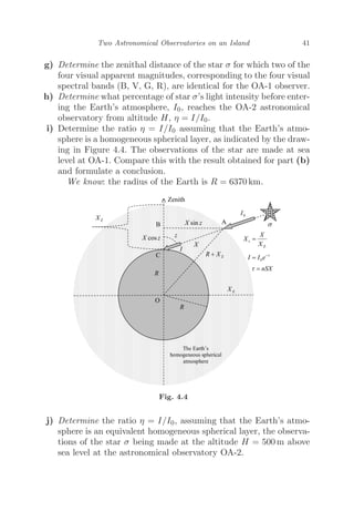 Two Astronomical Observatories on an Island 41
g) Determine the zenithal distance of the star σ for which two of the
four visual apparent magnitudes, corresponding to the four visual
spectral bands (B, V, G, R), are identical for the OA-1 observer.
h) Determine what percentage of star σ’s light intensity before enter-
ing the Earth’s atmosphere, I0, reaches the OA-2 astronomical
observatory from altitude H, η = I/I0.
i) Determine the ratio η = I/I0 assuming that the Earth’s atmo-
sphere is a homogeneous spherical layer, as indicated by the draw-
ing in Figure 4.4. The observations of the star are made at sea
level at OA-1. Compare this with the result obtained for part (b)
and formulate a conclusion.
We know: the radius of the Earth is R = 6370 km.
Fig. 4.4
j) Determine the ratio η = I/I0, assuming that the Earth’s atmo-
sphere is an equivalent homogeneous spherical layer, the observa-
tions of the star σ being made at the altitude H = 500 m above
sea level at the astronomical observatory OA-2.
 