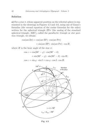42 Astronomy and Astrophysics Olympiad - Volume 3
Solution
a) For a star σ, whose apparent position on the celestial sphere is rep-
resented in the drawings in Figures 4.5 and 4.6, using one of Gauss’s
formulas (the second equation of the cosine formulas for the sides)
written for the spherical triangle ZPσ (the analog of the standard
spherical triangle, ABC), called the parallactic triangle or star posi-
tion triangle, we obtain:
cos(arc Zσ) = cos(arc ZP) · cos(arc Pσ)
+ sin(arc ZP) · sin(arc Pσ) · cos H,
where H is the hour angle of the star σ;
cos z = cos(90◦
− ϕ) · cos(90◦
− δ)
+ sin(90◦
− ϕ) · sin(90◦
− δ) · cos H;
cos z = sin ϕ · sin δ + cos ϕ · cos δ · cos H.
Fig. 4.5
 