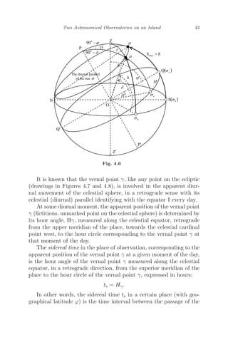 Two Astronomical Observatories on an Island 43
Fig. 4.6
It is known that the vernal point γ, like any point on the ecliptic
(drawings in Figures 4.7 and 4.8), is involved in the apparent diur-
nal movement of the celestial sphere, in a retrograde sense with its
celestial (diurnal) parallel identifying with the equator I every day.
At some diurnal moment, the apparent position of the vernal point
γ (ﬁctitious, unmarked point on the celestial sphere) is determined by
its hour angle, Hγ, measured along the celestial equator, retrograde
from the upper meridian of the place, towards the celestial cardinal
point west, to the hour circle corresponding to the vernal point γ at
that moment of the day.
The sidereal time in the place of observation, corresponding to the
apparent position of the vernal point γ at a given moment of the day,
is the hour angle of the vernal point γ measured along the celestial
equator, in a retrograde direction, from the superior meridian of the
place to the hour circle of the vernal point γ, expressed in hours:
ts = Hγ.
In other words, the sidereal time ts in a certain place (with geo-
graphical latitude ϕ) is the time interval between the passage of the
 