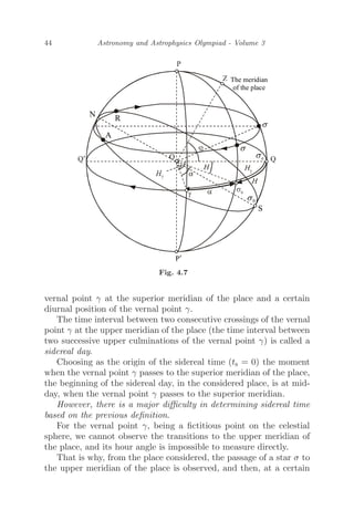 44 Astronomy and Astrophysics Olympiad - Volume 3
Fig. 4.7
vernal point γ at the superior meridian of the place and a certain
diurnal position of the vernal point γ.
The time interval between two consecutive crossings of the vernal
point γ at the upper meridian of the place (the time interval between
two successive upper culminations of the vernal point γ) is called a
sidereal day.
Choosing as the origin of the sidereal time (ts = 0) the moment
when the vernal point γ passes to the superior meridian of the place,
the beginning of the sidereal day, in the considered place, is at mid-
day, when the vernal point γ passes to the superior meridian.
However, there is a major diﬃculty in determining sidereal time
based on the previous deﬁnition.
For the vernal point γ, being a ﬁctitious point on the celestial
sphere, we cannot observe the transitions to the upper meridian of
the place, and its hour angle is impossible to measure directly.
That is why, from the place considered, the passage of a star σ to
the upper meridian of the place is observed, and then, at a certain
 