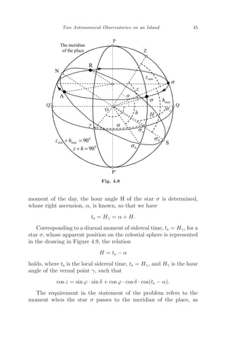 Two Astronomical Observatories on an Island 45
Fig. 4.8
moment of the day, the hour angle H of the star σ is determined,
whose right ascension, α, is known, so that we have
ts = Hγ = α + H.
Corresponding to a diurnal moment of sidereal time, ts = Hγ, for a
star σ, whose apparent position on the celestial sphere is represented
in the drawing in Figure 4.9, the relation
H = ts − α
holds, where ts is the local sidereal time, ts = Hγ, and Hγ is the hour
angle of the vernal point γ, such that
cos z = sin ϕ · sin δ + cos ϕ · cos δ · cos(ts − α).
The requirement in the statement of the problem refers to the
moment when the star σ passes to the meridian of the place, as
 