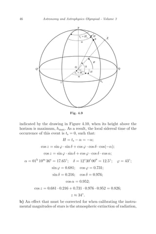 46 Astronomy and Astrophysics Olympiad - Volume 3
Fig. 4.9
indicated by the drawing in Figure 4.10, when its height above the
horizon is maximum, hmax. As a result, the local sidereal time of the
occurrence of this event is ts = 0, such that:
H = ts − α = −α;
cos z = sin ϕ · sin δ + cos ϕ · cos δ · cos(−α);
cos z = sin ϕ · sin δ + cos ϕ · cos δ · cos α;
α = 01h
10m
36s
= 17.65◦
; δ = 12◦
30
00
= 12.5◦
; ϕ = 43◦
;
sin ϕ = 0.681; cos ϕ = 0.731;
sin δ = 0.216; cos δ = 0.976;
cos α = 0.952;
cos z = 0.681 · 0.216 + 0.731 · 0.976 · 0.952 = 0.826;
z ≈ 34◦
.
b) An eﬀect that must be corrected for when calibrating the instru-
mental magnitudes of stars is the atmospheric extinction of radiation,
 