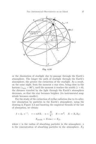 Two Astronomical Observatories on an Island 47
Fig. 4.10
or the diminution of starlight due to passage through the Earth’s
atmosphere. The longer the path of starlight through the Earth’s
atmosphere, the greater the extinction of the starlight. As a result,
on the same night, from the moment a star rises, being close to the
horizon (zmax = 90◦), until the moment it reaches the zenith (z = 0),
the distance traveled by the light through the Earth’s atmosphere
decreases, so that the star becomes brighter (its instrumental mag-
nitude becomes smaller).
For the study of the extinction of stellar radiation due to its selec-
tive absorption by particles in the Earth’s atmosphere, using the
drawing in Figure 4.3 and knowing the empirical formula of the law
of absorption, we obtain:
I = I0 · e−τ
; τ = nSX; n =
N
V
; S = πr2
; X = XrXZ;
Xzenith = X cos z = XZ,
where r is the radius of absorbing particles in the atmosphere, n
is the concentration of absorbing particles in the atmosphere, XZ
 