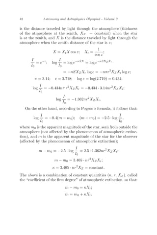 48 Astronomy and Astrophysics Olympiad - Volume 3
is the distance traveled by light through the atmosphere (thickness
of the atmosphere at the zenith, XZ = constant) when the star
is at the zenith, and X is the distance traveled by light through the
atmosphere when the zenith distance of the star is z;
X = XrX cos z; Xr =
1
cos z
;
I
I0
= e−τ
; log
I
I0
= log e−nSX
= log e−nSXZXr
= −nSXZXr log e = −nπr2
XZXr log e;
π = 3.14; e = 2.718; log e = log(2.719) = 0.434;
log
I
I0
= −0.434nπ r2
XZXr = −0.434 · 3.14nr2
XZXr;
log
I
I0
= −1.362nr2
XZXr.
On the other hand, according to Pogson’s formula, it follows that:
log
I
I0
= −0.4(m − m0); (m − m0) = −2.5 · log
I
I0
,
where m0 is the apparent magnitude of the star, seen from outside the
atmosphere (not aﬀected by the phenomenon of atmospheric extinc-
tion), and m is the apparent magnitude of the star for the observer
(aﬀected by the phenomenon of atmospheric extinction);
m − m0 = −2.5 · log
I
I0
= 2.5 · 1.362nr2
XZXr;
m − m0 = 3.405 · nr2
XZXr;
κ = 3.405 · nr2
XZ = constant.
The above is a combination of constant quantities (n, r, XZ), called
the “coeﬃcient of the ﬁrst degree” of atmospheric extinction, so that:
m − m0 = κXr;
m = m0 + κXr.
 