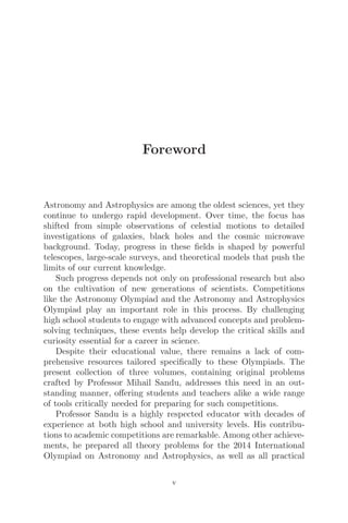 Foreword
Astronomy and Astrophysics are among the oldest sciences, yet they
continue to undergo rapid development. Over time, the focus has
shifted from simple observations of celestial motions to detailed
investigations of galaxies, black holes and the cosmic microwave
background. Today, progress in these ﬁelds is shaped by powerful
telescopes, large-scale surveys, and theoretical models that push the
limits of our current knowledge.
Such progress depends not only on professional research but also
on the cultivation of new generations of scientists. Competitions
like the Astronomy Olympiad and the Astronomy and Astrophysics
Olympiad play an important role in this process. By challenging
high school students to engage with advanced concepts and problem-
solving techniques, these events help develop the critical skills and
curiosity essential for a career in science.
Despite their educational value, there remains a lack of com-
prehensive resources tailored speciﬁcally to these Olympiads. The
present collection of three volumes, containing original problems
crafted by Professor Mihail Sandu, addresses this need in an out-
standing manner, oﬀering students and teachers alike a wide range
of tools critically needed for preparing for such competitions.
Professor Sandu is a highly respected educator with decades of
experience at both high school and university levels. His contribu-
tions to academic competitions are remarkable. Among other achieve-
ments, he prepared all theory problems for the 2014 International
Olympiad on Astronomy and Astrophysics, as well as all practical
v
 