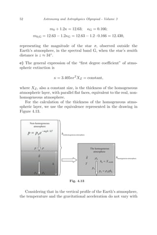 52 Astronomy and Astrophysics Olympiad - Volume 3
m0 + 1.2κ = 12.63; κG = 0.166;
m0,G = 12.63 − 1.2κG = 12.63 − 1.2 · 0.166 = 12.430,
representing the magnitude of the star σ, observed outside the
Earth’s atmosphere, in the spectral band G, when the star’s zenith
distance is z ≈ 34◦.
e) The general expression of the “ﬁrst degree coeﬃcient” of atmo-
spheric extinction is
κ = 3.405nr2
XZ = constant,
where XZ, also a constant size, is the thickness of the homogeneous
atmospheric layer, with parallel ﬂat faces, equivalent to the real, non-
homogeneous atmosphere.
For the calculation of the thickness of the homogeneous atmo-
spheric layer, we use the equivalence represented in the drawing in
Figure 4.13.
Fig. 4.13
Considering that in the vertical proﬁle of the Earth’s atmosphere,
the temperature and the gravitational acceleration do not vary with
 