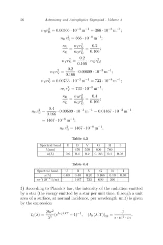 56 Astronomy and Astrophysics Olympiad - Volume 3
nRr2
R = 0.00366 · 10−3
m−1
= 366 · 10−8
m−1
;
nRr2
R = 366 · 10−8
m−1
;
κV
κG
=
nVr2
V
nGr2
G
=
0.2
0.166
;
nVr2
V =
0.2
0.166
· nGr2
G;
nVr2
V =
0.2
0.166
· 0.00609 · 10−3
m−1
;
nVr2
V = 0.00733 · 10−3
m−1
= 733 · 10−8
m−1
;
nVr2
V = 733 · 10−8
m−1
;
κB
κG
=
nBr2
B
nGr2
G
=
0.4
0.166
;
nBr2
B =
0.4
0.166
· 0.00609 · 10−3
m−1
= 0.01467 · 10−3
m−1
= 1467 · 10−8
m−1
;
nBr2
B = 1467 · 10−8
m−1
.
Table 4.3
Spectral band U B V G R I
λ(nm) 470 550 600 780
κ(λ) 0.6 0.4 0.2 0.166 0.1 0.08
Table 4.4
Spectral band U B V G R I
κ(λ) 0.60 0.40 0.20 0.166 0.10 0.08
nr2
(10−8
1/m) 1467 733 609 366
f) According to Planck’s law, the intensity of the radiation emitted
by a star (the energy emitted by a star per unit time, through a unit
area of a surface, at normal incidence, per wavelength unit) is given
by the expression
I0(λ) =
2hc2
λ5
(ehc/kλT
− 1)−1
, I0 (λ; T)SI =
J
s · m2 · m
.
 