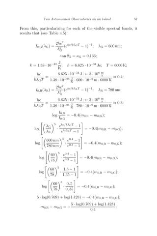 Two Astronomical Observatories on an Island 57
From this, particularizing for each of the visible spectral bands, it
results that (see Table 4.5):
I0,G(λG) =
2hc2
λ5
G
(ehc/kλGT
− 1)−1
; λG = 600 nm;
tan θG = κG = 0.166;
k = 1.38 · 10−23 J
K
; h = 6.625 · 10−34
Js; T = 6000 K;
hc
kλGT
=
6.625 · 10−34 J · s · 3 · 108 m
s
1.38 · 10−23 J
K · 600 · 10−9 m · 6000 K
≈ 0.4;
I0,R(λR) =
2hc2
λ5
R
(ehc/kλRT
− 1)−1
; λR = 780 nm;
hc
kλRT
=
6.625 · 10−34 J · s · 3 · 108 m
s
1.38 · 10−23 J
K · 780 · 10−9 m · 6000 K
≈ 0.3;
log
I0,R
I0,G
= −0.4(m0,R − m0,G);
log

λG
λR
5
·
ehc/kλGT − 1
ehcλRT − 1

= −0.4(m0,R − m0,G);
log

600 nm
780 nm
5
·
e0.4 − 1
e0.3 − 1

= −0.4(m0,R − m0,G);
log

60
78
5
·
e0,4 − 1
e0,3 − 1

= −0.4(m0,R − m0,G);
log

60
78
5
·
1.5 − 1
1.35 − 1

= −0.4(m0,R − m0,G);
log

60
78
5
·
0, 5
0, 35

= −0.4(m0,R − m0,G);
5 · log(0.769) + log(1.428) = −0.4(m0,R − m0,G);
m0,R − m0,G = −
5 · log(0.769) + log(1.428)
0.4
;
 