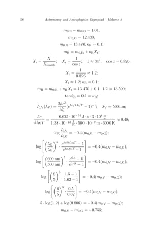 58 Astronomy and Astrophysics Olympiad - Volume 3
m0,R − m0,G = 1.04;
m0,G = 12.430;
m0,R = 13.470; κR = 0.1;
mR = m0,R + κRXr;
Xr =
X
Xzenith
; Xr =
1
cos z
; z ≈ 34◦
; cos z = 0.826;
Xr =
1
0.826
≈ 1.2;
Xr ≈ 1.2; κR = 0.1;
mR = m0,R + κRXr = 13.470 + 0.1 · 1.2 = 13.590;
tan θR = 0.1 = κR;
I0,V(λV) =
2hc2
λ5
V
(ehc/kλVT
− 1)−1
; λV = 500 nm;
hc
kλVT
=
6.625 · 10−34 J · s · 3 · 108 m
s
1.38 · 10−23 J
K · 500 · 10−9 m · 6000 K
≈ 0.48;
log
I0,V
I0,G
= −0.4(m0,V − m0,G);
log

λG
λV
5
·
ehc/kλGT − 1
ehcλVT − 1

= −0.4(m0,V − m0,G);
log

600 nm
500 nm
5
·
e0.4 − 1
e0.48 − 1

= −0.4(m0,V − m0,G);
log

6
5
5
·
1.5 − 1
1.62 − 1

= −0.4(m0,V − m0,G);
log

6
5
5
·
0.5
0.62

= −0.4(m0,V − m0,G);
5 · log(1.2) + log(0.806) = −0.4(m0,V − m0,G);
m0,V − m0,G = −0.755;
 