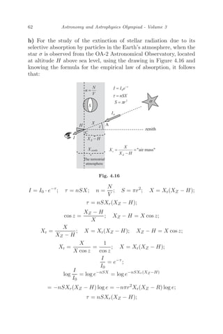 62 Astronomy and Astrophysics Olympiad - Volume 3
h) For the study of the extinction of stellar radiation due to its
selective absorption by particles in the Earth’s atmosphere, when the
star σ is observed from the OA-2 Astronomical Observatory, located
at altitude H above sea level, using the drawing in Figure 4.16 and
knowing the formula for the empirical law of absorption, it follows
that:
Fig. 4.16
I = I0 · e−τ
; τ = nSX; n =
N
V
; S = πr2
; X = Xr(XZ − H);
τ = nSXr(XZ − H);
cos z =
XZ − H
X
; XZ − H = X cos z;
Xr =
X
XZ − H
; X = Xr(XZ − H); XZ − H = X cos z;
Xr =
X
X cos z
=
1
cos z
; X = Xr(XZ − H);
I
I0
= e−τ
;
log
I
I0
= log e−nSX
= log e−nSXr(XZ−H)
= −nSXr(XZ − H) log e = −nπr2
Xr(XZ − R) log e;
τ = nSXr(XZ − H);
 