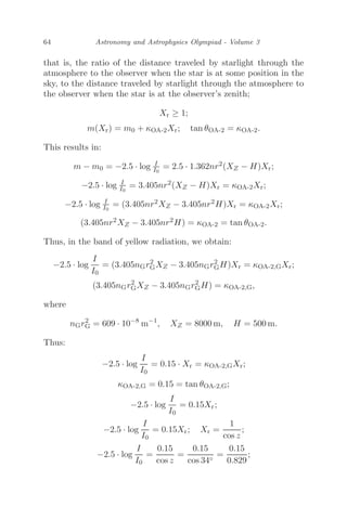 64 Astronomy and Astrophysics Olympiad - Volume 3
that is, the ratio of the distance traveled by starlight through the
atmosphere to the observer when the star is at some position in the
sky, to the distance traveled by starlight through the atmosphere to
the observer when the star is at the observer’s zenith;
Xr ≥ 1;
m(Xr) = m0 + κOA-2Xr; tan θOA-2 = κOA-2.
This results in:
m − m0 = −2.5 · log I
I0
= 2.5 · 1.362nr2(XZ − H)Xr;
−2.5 · log I
I0
= 3.405nr2(XZ − H)Xr = κOA-2Xr;
−2.5 · log I
I0
= (3.405nr2XZ − 3.405nr2H)Xr = κOA-2Xr;
(3.405nr2XZ − 3.405nr2H) = κOA-2 = tan θOA-2.
Thus, in the band of yellow radiation, we obtain:
−2.5 · log
I
I0
= (3.405nGr2
GXZ − 3.405nGr2
GH)Xr = κOA-2,GXr;
(3.405nGr2
GXZ − 3.405nGr2
GH) = κOA-2,G,
where
nGr2
G = 609 · 10−8
m−1
, XZ = 8000 m, H = 500 m.
Thus:
−2.5 · log
I
I0
= 0.15 · Xr = κOA-2,GXr;
κOA-2,G = 0.15 = tan θOA-2,G;
−2.5 · log
I
I0
= 0.15Xr;
−2.5 · log
I
I0
= 0.15Xr; Xr =
1
cos z
;
−2.5 · log
I
I0
=
0.15
cos z
=
0.15
cos 34◦
=
0.15
0.829
;
 