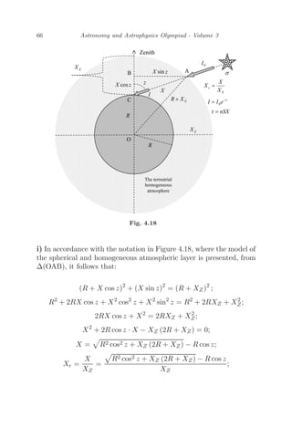 66 Astronomy and Astrophysics Olympiad - Volume 3
Fig. 4.18
i) In accordance with the notation in Figure 4.18, where the model of
the spherical and homogeneous atmospheric layer is presented, from
Δ(OAB), it follows that:
(R + X cos z)2
+ (X sin z)2
= (R + XZ)2
;
R2
+ 2RX cos z + X2
cos2
z + X2
sin2
z = R2
+ 2RXZ + X2
Z;
2RX cos z + X2
= 2RXZ + X2
Z;
X2
+ 2R cos z · X − XZ (2R + XZ) = 0;
X = R2 cos2 z + XZ (2R + XZ) − R cos z;
Xr =
X
XZ
=
R2 cos2 z + XZ (2R + XZ) − R cos z
XZ
;
 