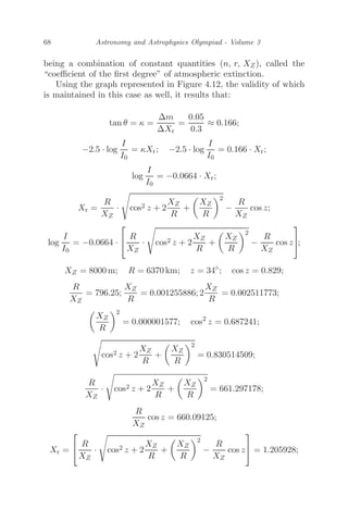 68 Astronomy and Astrophysics Olympiad - Volume 3
being a combination of constant quantities (n, r, XZ), called the
“coeﬃcient of the ﬁrst degree” of atmospheric extinction.
Using the graph represented in Figure 4.12, the validity of which
is maintained in this case as well, it results that:
tan θ = κ =
Δm
ΔXr
=
0.05
0.3
≈ 0.166;
−2.5 · log
I
I0
= κXr; −2.5 · log
I
I0
= 0.166 · Xr;
log
I
I0
= −0.0664 · Xr;
Xr =
R
XZ
· cos2 z + 2
XZ
R
+

XZ
R
2
−
R
XZ
cos z;
log
I
I0
= −0.0664 ·
⎡
⎣ R
XZ
· cos2 z + 2
XZ
R
+

XZ
R
2
−
R
XZ
cos z
⎤
⎦;
XZ = 8000 m; R = 6370 km; z = 34◦
; cos z = 0.829;
R
XZ
= 796.25;
XZ
R
= 0.001255886; 2
XZ
R
= 0.002511773;

XZ
R
2
= 0.000001577; cos2
z = 0.687241;
cos2 z + 2
XZ
R
+

XZ
R
2
= 0.830514509;
R
XZ
· cos2 z + 2
XZ
R
+

XZ
R
2
= 661.297178;
R
XZ
cos z = 660.09125;
Xr =
⎡
⎣ R
XZ
· cos2 z + 2
XZ
R
+

XZ
R
2
−
R
XZ
cos z
⎤
⎦ = 1.205928;
 