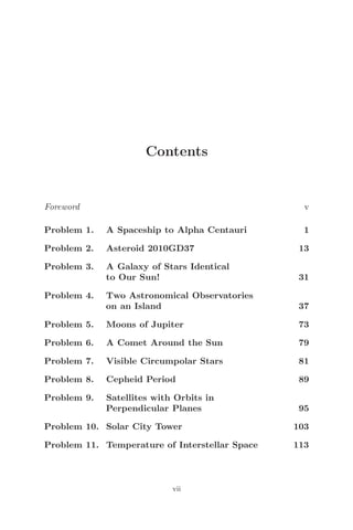 Contents
Foreword v
Problem 1. A Spaceship to Alpha Centauri 1
Problem 2. Asteroid 2010GD37 13
Problem 3. A Galaxy of Stars Identical
to Our Sun! 31
Problem 4. Two Astronomical Observatories
on an Island 37
Problem 5. Moons of Jupiter 73
Problem 6. A Comet Around the Sun 79
Problem 7. Visible Circumpolar Stars 81
Problem 8. Cepheid Period 89
Problem 9. Satellites with Orbits in
Perpendicular Planes 95
Problem 10. Solar City Tower 103
Problem 11. Temperature of Interstellar Space 113
vii
 