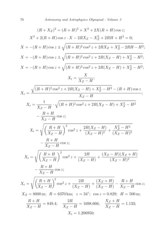 70 Astronomy and Astrophysics Olympiad - Volume 3
(R + XZ)2
= (R + H)2
+ X2
+ 2X(R + H) cos z;
X2
+ 2(R + H) cos z · X − 2RXZ − X2
Z + 2RH + H2
= 0;
X = −(R + H) cos z ±

(R + H)2 cos2 z + 2RXZ + X2
Z − 2RH − H2;
X = −(R + H) cos z ±

(R + H)2 cos2 z + 2R(XZ − H) + X2
Z − H2;
X = −(R + H) cos z +

(R + H)2 cos2 z + 2R(XZ − H) + X2
Z − H2;
Xr =
X
XZ − H
;
Xr =

(R + H)2 cos2 z + 2R(XZ − H) + X2
Z − H2 − (R + H) cos z
XZ − H
;
Xr =
1
XZ − H
·

(R + H)2 cos2 z + 2R(XZ − H) + X2
Z − H2
−
R + H
XZ − H
cos z;
Xr =

R + H
XZ − H
2
cos2 z +
2R(XZ − H)
(XZ − H)2
+
X2
Z − H2
(XZ − H)2
−
R + H
XZ − H
cos z;
Xr =

R + H
XZ − H
2
cos2 z +
2R
(XZ − H)
+
(XZ − H)(XZ + H)
(XZ − H)2
−
R + H
XZ − H
cos z;
Xr =

R + H
XZ − H
2
cos2 z +
2R
(XZ − H)
+
(XZ + H)
(XZ − H)
−
R + H
XZ − H
cos z;
XZ = 8000 m; R = 6370 km; z = 34◦
; cos z = 0.829; H = 500 m;
R + H
XZ − H
= 849.4;
2R
XZ − H
= 1698.666;
XZ + H
XZ − H
= 1.133;
Xr = 1.206950;
 
