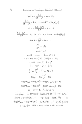76 Astronomy and Astrophysics Olympiad - Volume 3
tan α =
5.6
8.9 − x∗
= m = 1.5;
5.6
8.9 − x∗
= 1.5; x∗
= 5.166 = log(a∗
(m));
tan α =
5.6 + |y∗|
8.9
= m = 1.5;
5.6 + |y∗|
8.9
= 1.5; |y∗
| = 7.75; y∗
= −7.75 = log |T∗
(s)|;
tan α =
|y∗|
x∗
= m = 1.5;
x∗
|y∗|
= 1.5;
y = mx + b;
y = 0; x = x∗
; 0 = mx∗
+ b;
b = −mx∗
= −(1.5) · (5.16) = −7.75;
x = 0; y = y∗
; b = y∗
;
b = −mx∗
= y∗
= −7.75;
1
2
· log
4π2
K
−
1
2
· log M = b;
log M = log
4π2
K
− 2b;
log |M(kg)| = log(4π2
) − log |K(Nm2
kg)| − 2b;
log |M(kg)| = log(4π2
) − log |K(Nm2
kg)| − 2b;
K = 6.673 · 10−11
Nm2
kg−2
;
log |M(kg)| = log(39.4384) − log(6.673 · 10−11
) − 2(−7.75);
log |M(kg)| = log(39.4384) − log(6.673) − log(10−11
) + 15.5;
log |M(kg)| = log(39.4384) − log(6.673) + 11 · log(10) + 15.5;
log |M(kg)| = 1.5959 − 0.8243 + 11 + 15.5 = 27.27;
 