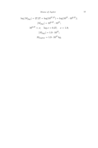 Moons of Jupiter 77
log |M(kg)| = 27.27 = log(1027.27
) = log(1027
· 100.27
);
|M(kg)| = 100.27
· 1027
;
100.27
= x; log x = 0.27; x = 1.9;
|M(kg)| = 1.9 · 1027
;
MJupiter = 1.9 · 1027
kg.
 