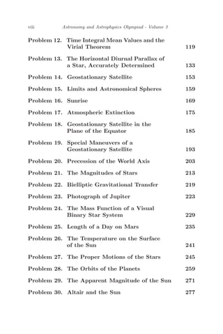 viii Astronomy and Astrophysics Olympiad - Volume 3
Problem 12. Time Integral Mean Values and the
Virial Theorem 119
Problem 13. The Horizontal Diurnal Parallax of
a Star, Accurately Determined 133
Problem 14. Geostationary Satellite 153
Problem 15. Limits and Astronomical Spheres 159
Problem 16. Sunrise 169
Problem 17. Atmospheric Extinction 175
Problem 18. Geostationary Satellite in the
Plane of the Equator 185
Problem 19. Special Maneuvers of a
Geostationary Satellite 193
Problem 20. Precession of the World Axis 203
Problem 21. The Magnitudes of Stars 213
Problem 22. Bielliptic Gravitational Transfer 219
Problem 23. Photograph of Jupiter 223
Problem 24. The Mass Function of a Visual
Binary Star System 229
Problem 25. Length of a Day on Mars 235
Problem 26. The Temperature on the Surface
of the Sun 241
Problem 27. The Proper Motions of the Stars 245
Problem 28. The Orbits of the Planets 259
Problem 29. The Apparent Magnitude of the Sun 271
Problem 30. Altair and the Sun 277
 