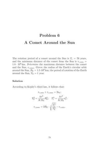 Problem 6
A Comet Around the Sun
The rotation period of a comet around the Sun is Tc = 76 years,
and the minimum distance of the comet from the Sun is rc,min =
1.8 · 108 km. Determine the maximum distance between the comet
and the Sun, rc,max. Given: the radius of the Earth’s circular orbit
around the Sun, RE = 1.5·108 km; the period of rotation of the Earth
around the Sun, TE = 1 year.
Solution
According to Kepler’s third law, it follows that:
rc,min + rc,max = 2ac;
T2
E =
4π2
KMS
R3
E; T2
c =
4π2
KMS
a3
c;
rc,max = 2RE · 3

T2
c
T2
E
− rc,min.
79
 