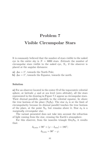 Problem 7
Visible Circumpolar Stars
It is commonly believed that the number of stars visible to the naked
eye in the entire sky is N = 6000 stars. Estimate the number of
circumpolar stars visible to the naked eye, Nc, if the observer is
placed at the angular distances:
a) Δα = 1◦, towards the North Pole;
b) Δα = 1◦, towards the Equator, towards the north.
Solution
a) For an observer located in the center O of the topocentric celestial
sphere, at latitude ϕ and at sea level (zero altitude), all the stars
represented in the drawing in Figure 7.1 appear as circumpolar stars.
Their diurnal parallels, parallels to the celestial equator, lie above
the true horizon of the place (N0S0). The star σ0 is at the limit of
circumpolarity because its diurnal parallel touches the true horizon
of the place, at the point N0, but remains above it. Star σ0 is a
marginally circumpolar star.
The variant presented does not take into account the refraction
of light coming from the star, crossing the Earth’s atmosphere.
For this observer, from the isosceles triangle Oσ0N0, it results
that:
δ0,min + 90◦
+ (ϕ − δmin) = 180◦
;
δ0,min = 90◦
− ϕ.
81
 