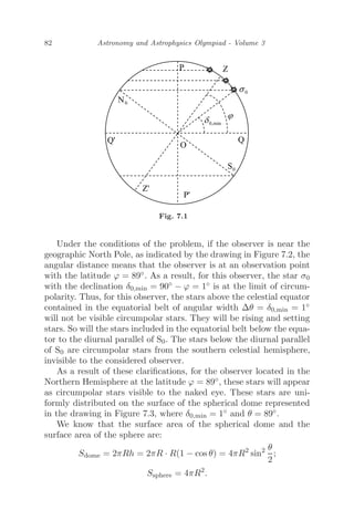 82 Astronomy and Astrophysics Olympiad - Volume 3
Fig. 7.1
Under the conditions of the problem, if the observer is near the
geographic North Pole, as indicated by the drawing in Figure 7.2, the
angular distance means that the observer is at an observation point
with the latitude ϕ = 89◦. As a result, for this observer, the star σ0
with the declination δ0,min = 90◦ − ϕ = 1◦ is at the limit of circum-
polarity. Thus, for this observer, the stars above the celestial equator
contained in the equatorial belt of angular width Δθ = δ0,min = 1◦
will not be visible circumpolar stars. They will be rising and setting
stars. So will the stars included in the equatorial belt below the equa-
tor to the diurnal parallel of S0. The stars below the diurnal parallel
of S0 are circumpolar stars from the southern celestial hemisphere,
invisible to the considered observer.
As a result of these clariﬁcations, for the observer located in the
Northern Hemisphere at the latitude ϕ = 89◦, these stars will appear
as circumpolar stars visible to the naked eye. These stars are uni-
formly distributed on the surface of the spherical dome represented
in the drawing in Figure 7.3, where δ0,min = 1◦ and θ = 89◦.
We know that the surface area of the spherical dome and the
surface area of the sphere are:
Sdome = 2πRh = 2πR · R(1 − cos θ) = 4πR2
sin2 θ
2
;
Ssphere = 4πR2
.
 