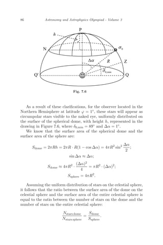 86 Astronomy and Astrophysics Olympiad - Volume 3
Fig. 7.6
As a result of these clariﬁcations, for the observer located in the
Northern Hemisphere at latitude ϕ = 1◦, these stars will appear as
circumpolar stars visible to the naked eye, uniformly distributed on
the surface of the spherical dome, with height h, represented in the
drawing in Figure 7.6, where δ0,min = 89◦ and Δα = 1◦.
We know that the surface area of the spherical dome and the
surface area of the sphere are:
Sdome = 2πRh = 2πR · R(1 − cos Δα) = 4πR2
sin2 Δα
2
;
sin Δα ≈ Δα;
Sdome ≈ 4πR2
·
(Δα)2
4
= πR2
· (Δα)2
;
Ssphere = 4πR2
.
Assuming the uniform distribution of stars on the celestial sphere,
it follows that the ratio between the surface area of the dome on the
celestial sphere and the surface area of the entire celestial sphere is
equal to the ratio between the number of stars on the dome and the
number of stars on the entire celestial sphere:
Nstars dome
Nstars sphere
=
Sdome
Ssphere
.
 