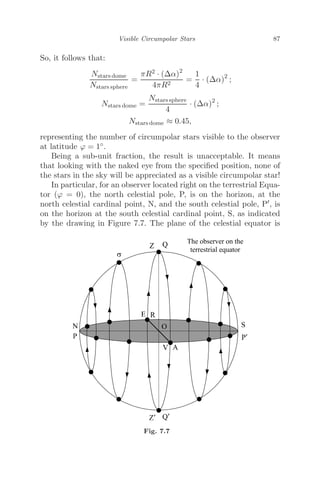 Visible Circumpolar Stars 87
So, it follows that:
Nstars dome
Nstars sphere
=
πR2 · (Δα)2
4πR2
=
1
4
· (Δα)2
;
Nstars dome =
Nstars sphere
4
· (Δα)2
;
Nstars dome ≈ 0.45,
representing the number of circumpolar stars visible to the observer
at latitude ϕ = 1◦.
Being a sub-unit fraction, the result is unacceptable. It means
that looking with the naked eye from the speciﬁed position, none of
the stars in the sky will be appreciated as a visible circumpolar star!
In particular, for an observer located right on the terrestrial Equa-
tor (ϕ = 0), the north celestial pole, P, is on the horizon, at the
north celestial cardinal point, N, and the south celestial pole, P, is
on the horizon at the south celestial cardinal point, S, as indicated
by the drawing in Figure 7.7. The plane of the celestial equator is
Fig. 7.7
 