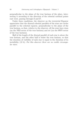 88 Astronomy and Astrophysics Olympiad - Volume 3
perpendicular to the plane of the true horizon of the place, inter-
secting it according to the direction of the celestial cardinal points
east–west, passing through Z and Z.
Under these conditions, the observer on the terrestrial Equator
appreciates that the diurnal celestial parallels of the stars are circles
parallel to the celestial equator, perpendicular to the plane of the
true horizon, so that, relative to the observer, all the stars have risen
(on the NES sector of the true horizon) and set (on the SWN sector
of the true horizon).
Half of the length of the diurnal parallel of each star is above the
true horizon, and the other half is below the true horizon, so that
the duration of visibility of each star is equal to the duration of its
invisibility (12 h). For this observer there are no visible circumpo-
lar stars.
 