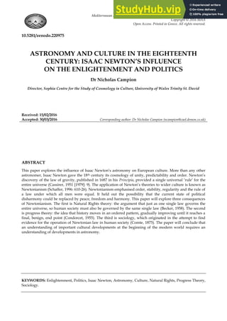 Mediterranean Archaeology and Archaeometry, Vol. 16, No 4,(2016), pp. 497-502
Copyright © 2016 MAA
Open Access. Printed in Greece. All rights reserved.
10.5281/zenodo.220975
ASTRONOMY AND CULTURE IN THE EIGHTEENTH
CENTURY: ISAAC NEWTON’S INFLUENCE
ON THE ENLIGHTENMENT AND POLITICS
Dr Nicholas Campion
Director, Sophia Centre for the Study of Cosmology in Culture, University of Wales Trinity St. David
Received: 15/02/2016
Accepted: 30/03/2016 Corresponding author: Dr Nicholas Campion (ncampion@caol.demon.co.uk)
ABSTRACT
This paper explores the influence of Isaac Newton‟s astronomy on European culture. More than any other
astronomer, Isaac Newton gave the 18th century its cosmology of unity, predictability and order. Newton‟s
discovery of the law of gravity, published in 1687 in his Principia, provided a single universal „rule‟ for the
entire universe (Cassirer, 1951 [1979]: 9). The application of Newton‟s theories to wider culture is known as
Newtonianism (Schaffer, 1996: 610-26). Newtonianism emphasised order, stability, regularity and the rule of
a law under which all men were equal. It held out the possibility that the current state of political
disharmony could be replaced by peace, freedom and harmony. This paper will explore three consequences
of Newtonianism. The first is Natural Rights theory: the argument that just as one single law governs the
entire universe, so human society must also be governed by the same single law (Becker, 1958). The second
is progress theory: the idea that history moves in an ordered pattern, gradually improving until it reaches a
final, benign, end point (Condorcet, 1955). The third is sociology, which originated in the attempt to find
evidence for the operation of Newtonian law in human society (Comte, 1875). The paper will conclude that
an understanding of important cultural developments at the beginning of the modern world requires an
understanding of developments in astronomy.
KEYWORDS: Enlightenment, Politics, Isaac Newton, Astronomy, Culture, Natural Rights, Progress Theory,
Sociology.
 