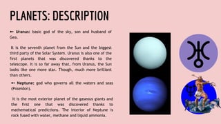 PLANETS: DESCRIPTION
➼ Uranus: basic god of the sky, son and husband of
Gea.
It is the seventh planet from the Sun and the biggest
third party of the Solar System. Uranus is also one of the
first planets that was discovered thanks to the
telescope. It is so far away that, from Uranus, the Sun
looks like one more star. Though, much more brilliant
than others.
➼ Neptune: god who governs all the waters and seas
(Poseidon).
It is the most exterior planet of the gaseous giants and
the first one that was discovered thanks to
mathematical predictions. The interior of Neptune is
rock fused with water, methane and liquid ammonia.
 