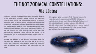THE NOT ZODIACAL CONSTELLATIONS:
Vía Láctea
One tells that the Greek god Zeus had a son called Heracles
of his union with Alcmena. Having found it out, Hera did
that Alcmena took in the abdomen Heracles for 10 months,
and tried itself to get rid of this, giving to two serpents the
order that they killed the baby when he was eight months
old. Nevertheless, Heracles could get away easily from them
strangling them with his small hands. Heracles turned out to
be the favorite of Zeus although the Oracle was that
Heracles only would be a hero, since it was mortal. To be
an immortal god he must demonstrate the worthy valor of a
god.
Atenea, the goddess of the wisdom, convinced Hera that
Heracles was sucking of her, since he was a very pretty
child, but it turns out that Heracles sucked the milk with
such a violence, that hurt Hera, and made him spill the
milk.
It is a galaxy spiral where one finds the solar system. Its
mean diameter is approximately 100.000 light years,
equivalents to almost one trillion and a half of kilometres.
It is calculated that it contains between 200.000 and
400.000 million stars. The Milky Way forms a part of a set of
approximately forty galaxies and it is the second biggest
and brilliant after Andromeda's galaxy.
 
