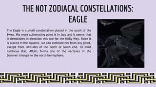 THE NOT ZODIACAL CONSTELLATIONS:
EAGLE
The Eagle is a small constellation placed in the south of the
Swan. His more culminating point is in July and it seems that
it demolishes in direction this one for the Milky Way. Since it
is placed in the equator, we can estimate her from any point,
except from latitudes of the north or south end. Its most
luminous star, Altair, forms one of the vertexes of the
Summer triangle in the north hemisphere.
 