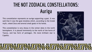 THE NOT ZODIACAL CONSTELLATIONS:
Auriga
This constellation represents an auriga supporting a goat. It was
said that it was the goat Amaltea which, according to the Greek
myth, raised Zeus and several small goats in his hands.
This constellation is very showy in the winter skies in the north
hemisphere. It is placed imminently to the north of the horns of
Taurus, and has form of pentagon. His more brilliant star is
Capella.
 