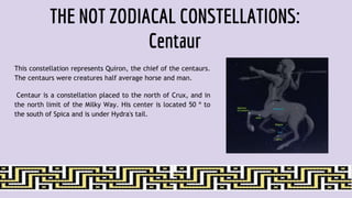 THE NOT ZODIACAL CONSTELLATIONS:
Centaur
This constellation represents Quiron, the chief of the centaurs.
The centaurs were creatures half average horse and man.
Centaur is a constellation placed to the north of Crux, and in
the north limit of the Milky Way. His center is located 50 º to
the south of Spica and is under Hydra's tail.
 
