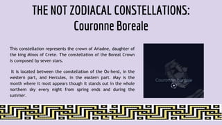 THE NOT ZODIACAL CONSTELLATIONS:
Couronne Boreale
This constellation represents the crown of Ariadne, daughter of
the king Minos of Crete. The constellation of the Boreal Crown
is composed by seven stars.
It is located between the constellation of the Ox-herd, in the
western part, and Hercules, in the eastern part. May is the
month where it most appears though it stands out in the whole
northern sky every night from spring ends and during the
summer.
 