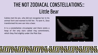 THE NOT ZODIACAL CONSTELLATIONS::
Little Bear
Calisto met his son, who did not recognize her in his
animal form and wanted to kill her. To save it, Zeus
transformed his own son into a bear.
It is a constellation circumpolar and there exists a
heap of the only stars called ring commitment,
which they find slightly under the Pole Star.
 