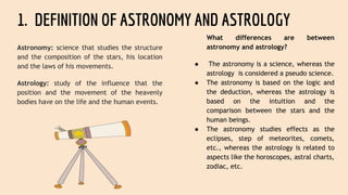 1. DEFINITION OF ASTRONOMY AND ASTROLOGY
Astronomy: science that studies the structure
and the composition of the stars, his location
and the laws of his movements.
Astrology: study of the influence that the
position and the movement of the heavenly
bodies have on the life and the human events.
What differences are between
astronomy and astrology?
● The astronomy is a science, whereas the
astrology is considered a pseudo science.
● The astronomy is based on the logic and
the deduction, whereas the astrology is
based on the intuition and the
comparison between the stars and the
human beings.
● The astronomy studies effects as the
eclipses, step of meteorites, comets,
etc., whereas the astrology is related to
aspects like the horoscopes, astral charts,
zodiac, etc.
 
