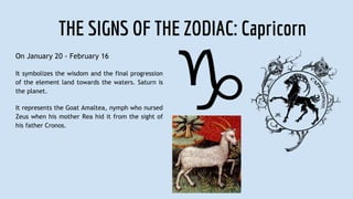 THE SIGNS OF THE ZODIAC: Capricorn
On January 20 - February 16
It symbolizes the wisdom and the final progression
of the element land towards the waters. Saturn is
the planet.
It represents the Goat Amaltea, nymph who nursed
Zeus when his mother Rea hid it from the sight of
his father Cronos.
 