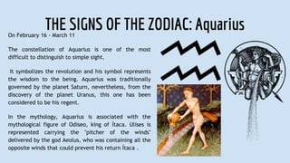 THE SIGNS OF THE ZODIAC: AquariusOn February 16 - March 11
The constellation of Aquarius is one of the most
difficult to distinguish to simple sight.
It symbolizes the revolution and his symbol represents
the wisdom to the being. Aquarius was traditionally
governed by the planet Saturn, nevertheless, from the
discovery of the planet Uranus, this one has been
considered to be his regent.
In the mythology, Aquarius is associated with the
mythological figure of Odiseo, king of Ítaca. Ulises is
represented carrying the "pitcher of the winds"
delivered by the god Aeolus, who was containing all the
opposite winds that could prevent his return Ítaca .
 